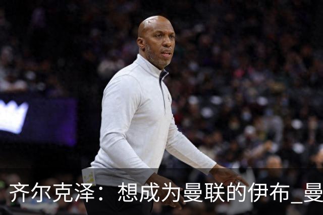 齐尔克泽：想成为曼联的伊布 曼联比拜仁更大